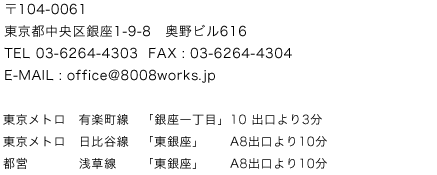 〒104-0061 東京都中央区銀座1-9-8 奥野ビル616 E-MAIL : office@8008works.jp 東京メトロ　有楽町線「銀座一丁目」10 出口より3分
　東京メトロ日比谷線「東銀座」A8出口より10分　都営浅草線「東銀座」A8出口より10分