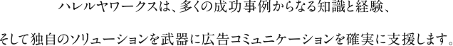 ハレルヤワークスは、多くの成功事例からなる知識と経験、そして独自のソリューションを武器に広告コミュニケーションを確実に支援します。