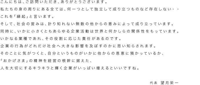 こんにちは、ご訪問いただき、ありがとうございます。私たちの身の周りにある全ては、何一つとして独立して成り立つものなど存在しない・・これを「縁起」と言います。そして、社会の営みは、計り知れない無数の他からの恵みによって成り立っています。同時に、いかに小さくともあらゆる企業活動は世界と何かしらの関係性をもっています。いかなる業種であれ、その役割に応じた責任があるのです。企業の行為がどれだけ社会へ大きな影響を及ぼすのかに思い知らされます。そのことに気がつくと、自分というものがいかに他からの恩恵に預かっているか、「おかげさま」の精神を経営の根幹に据えた、人を大切にするキラキラと輝く企業がいっぱい増えるといいですね。 代表 望月栄一