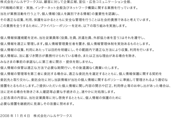 株式会社ハレルヤワークスは、顧客に対して企業広報、宣伝・広告コミュニケーション全般、ＰＲ戦略の策定・実施、インターネット全般及びネットワーク構築に関する業務を行っています。当社が業務活動を行う上で、個人情報（個人を識別できる情報）の重要性を認識し、その適正な収集、利用、保護をはかるとともに安全な管理を行うことは社会的責務であると考えています。この責務を全うするために、プライバシーポリシーを定め、以下の取り組みを実施します。個人情報保護規範を定め、当社従業員等（役員、社員、派遣社員、外部協力者を言う）はそれを遵守し、個人情報を適正に管理します。個人情報管理責任者を置き、個人情報管理体制を実効あるものとします。
個人情報の収集、利用にあたっては目的を明確にし、その範囲内で適正な方法により収集、利用を行います。個人情報は、法に基づき開示が義務付けられている場合、または正当な理由がある場合を除き、みなさまの事前の承諾なしに第三者に開示・提供を致しません。個人情報の保管は適正な方法で必要な期間行い、その後遺漏なく廃棄いたします。
個人情報の管理等を第三者に委託する場合は、適正な委託先を選定するとともに、個人情報保護に関する契約を委託先と取り交わし、委託会社に対し当該情報が当社の個人情報に関するポリシーに準拠して管理されるよう適切な措置をとるものとします。ご提供いただいた個人情報に関し内容の開示や訂正、利用停止等のお申し出があった場合は、
法に定める場合を除きご本人確認等必要な手続きの上、速やかに対処致します。上記各項の内容は、当社従業員等に対し啓発するとともに、個人情報の保護のために必要な措置を継続的に見直しその改善に努めます。2008年11月4日　株式会社ハレルヤワークス 