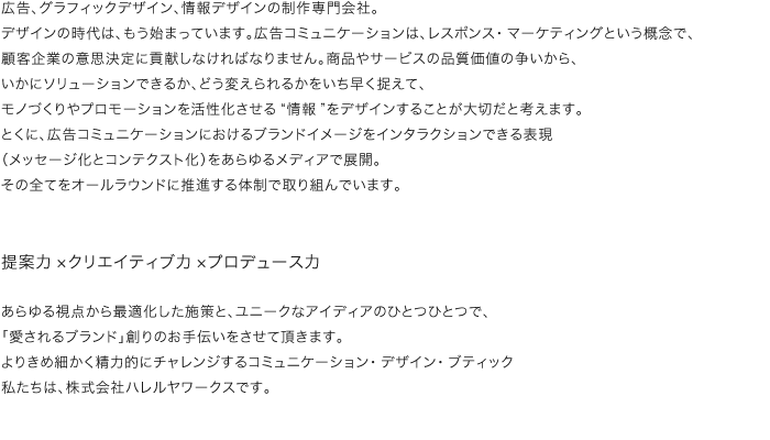 広告、グラフィックデザイン、情報デザインの制作専門会社。デザインの時代は、もう始まっています。広告コミュニケーションは、レスポンス・マーケティングという概念で、顧客企業の意思決定に貢献しなければなりません。商品やサービスの品質価値の争いから、いかにソリューションできるか、どう変えられるかをいち早く捉えて、モノづくりやプロモーションを活性化させる“情報”をデザインすることが大切だと考えます。とくに、広告コミュニケーションにおけるブランドイメージをインタラクションできる表現（メッセージ化とコンテクスト化）をあらゆるメディアで展開。その全てをオールラウンドに推進する体制で取り組んでいます。