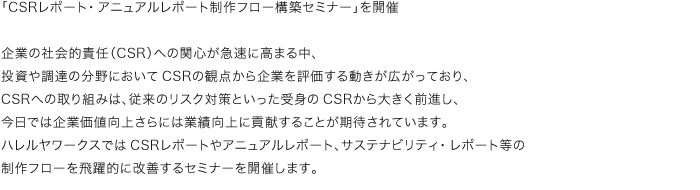 「CSRレポート・アニュアルレポート制作フロー構築セミナー」を開催　企業の社会的責任（CSR）への関心が急速に高まる中、投資や調達の分野においてCSRの観点から企業を評価する動きが広がっており、CSRへの取り組みは、従来のリスク対策といった受身のCSRから大きく前進し、今日では企業価値向上さらには業績向上に貢献することが期待されています。ハレルヤワークスではCSRレポートやアニュアルレポート、サステナビリティ・レポート等の制作フローを飛躍的に改善するセミナーを開催します。