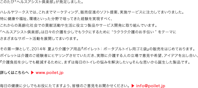 このたび「ヘルスアシスト倶楽部」が発足しました。ハレルヤワークスでは、これまでマーケティング、販売促進のソフト提案、実施サービスに注力してまいりました。特に健康や福祉、環境といった分野で培ってきた経験を実現すべく、これからの高齢化社会での貢献活動や生活に役立つ製品やサービス開発に取り組んでいます。「ヘルスアシスト倶楽部」は日々の介護を少しでもラクにするために “ラクラク介護のお手伝い” をテーマにさまざまなサポート活動を展開してまいります。その第一弾として、2014年 夏より介護ケア用品『ポイレット：ポータブルトイレ用ゴミ袋』の販売をはじめております。ポイレットは介護のご経験者にヒヤリングさせていただき、実際に介護する人の立場で意見や希望、アイデアを出し合い、『介護負担を少しでも軽減するために、まずは毎日のトイレの悩みを解決したい』そんな思いから誕生した製品です。