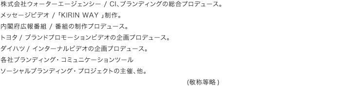 株式会社ウォーターエージェンシー/CI、ブランディングの総合プロデュース。メッセージビデオ/「KIRIN WAY 」制作。内閣府広報番組/番組の制作プロデュース。トヨタ/ブランドプロモーションビデオの企画プロデュース。ダイハツ/インターナルビデオの企画プロデュース。各社ブランディング・コミュニケーションツールソーシャルブランディング・プロジェクトの主催、他。